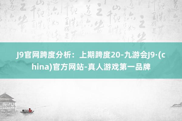 J9官网　　　　跨度分析：　　上期跨度20-九游会J9·(china)官方网站-真人游戏第一品牌