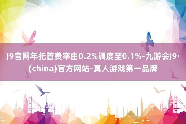 J9官网年托管费率由0.2%调度至0.1%-九游会J9·(china)官方网站-真人游戏第一品牌