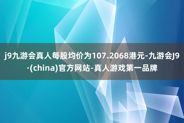 j9九游会真人每股均价为107.2068港元-九游会J9·(china)官方网站-真人游戏第一品牌