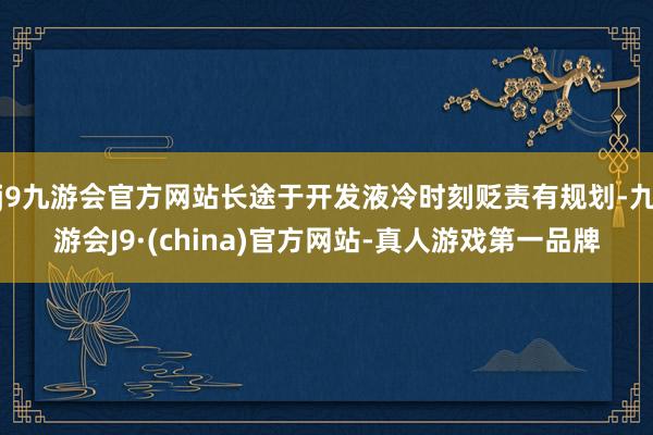 j9九游会官方网站长途于开发液冷时刻贬责有规划-九游会J9·(china)官方网站-真人游戏第一品牌