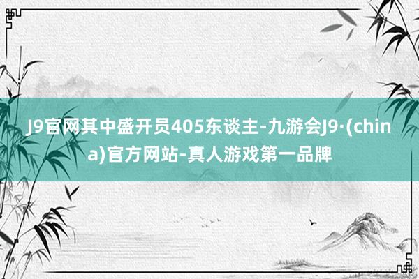 J9官网其中盛开员405东谈主-九游会J9·(china)官方网站-真人游戏第一品牌