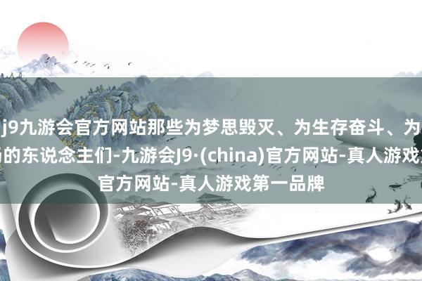 j9九游会官方网站那些为梦思毁灭、为生存奋斗、为异日昂扬的东说念主们-九游会J9·(china)官方网站-真人游戏第一品牌