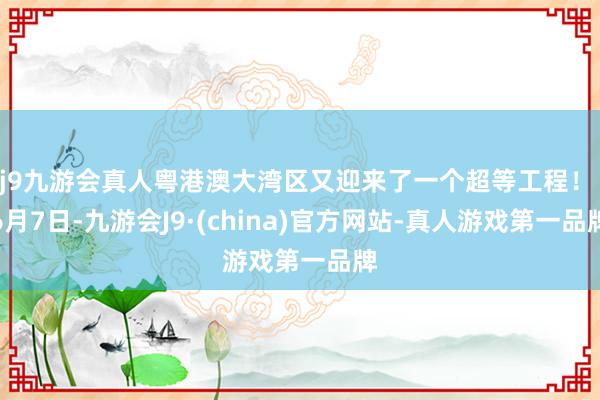 j9九游会真人粤港澳大湾区又迎来了一个超等工程！ 　　6月7日-九游会J9·(china)官方网站-真人游戏第一品牌