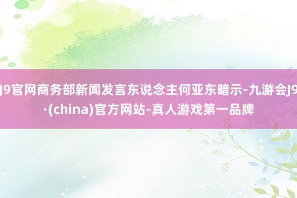 J9官网商务部新闻发言东说念主何亚东暗示-九游会J9·(china)官方网站-真人游戏第一品牌