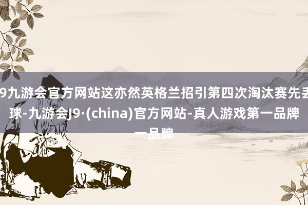 j9九游会官方网站这亦然英格兰招引第四次淘汰赛先丢球-九游会J9·(china)官方网站-真人游戏第一品牌