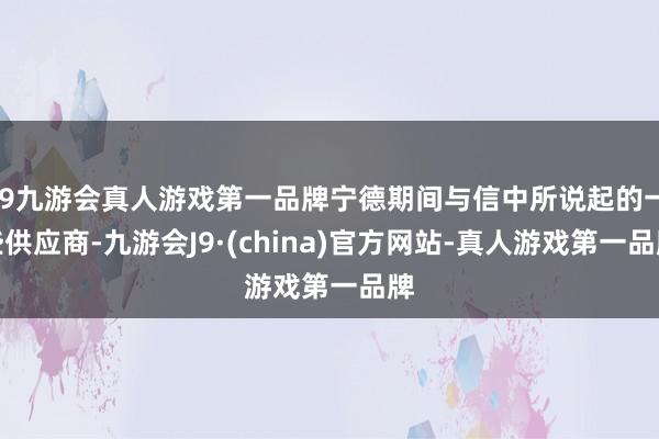 j9九游会真人游戏第一品牌宁德期间与信中所说起的一些供应商-九游会J9·(china)官方网站-真人游戏第一品牌