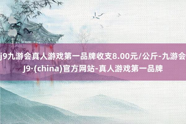 j9九游会真人游戏第一品牌收支8.00元/公斤-九游会J9·(china)官方网站-真人游戏第一品牌