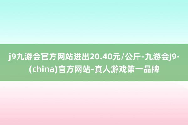 j9九游会官方网站进出20.40元/公斤-九游会J9·(china)官方网站-真人游戏第一品牌