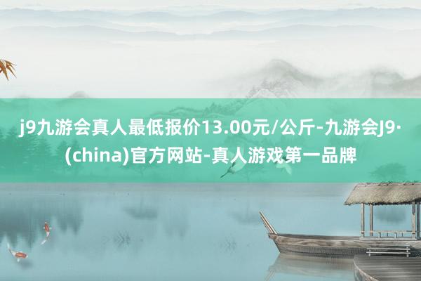 j9九游会真人最低报价13.00元/公斤-九游会J9·(china)官方网站-真人游戏第一品牌