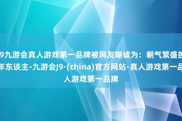 j9九游会真人游戏第一品牌被网友嘲谑为：朝气繁盛的老年东谈主-九游会J9·(china)官方网站-真人游戏第一品牌