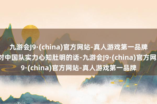 九游会J9·(china)官方网站-真人游戏第一品牌你们会不会骂我？但对中国队实力心知肚明的话-九游会J9·(china)官方网站-真人游戏第一品牌