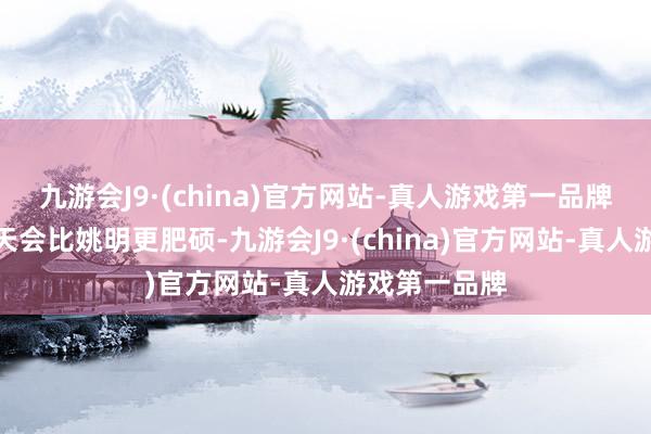 九游会J9·(china)官方网站-真人游戏第一品牌她未来有一天会比姚明更肥硕-九游会J9·(china)官方网站-真人游戏第一品牌