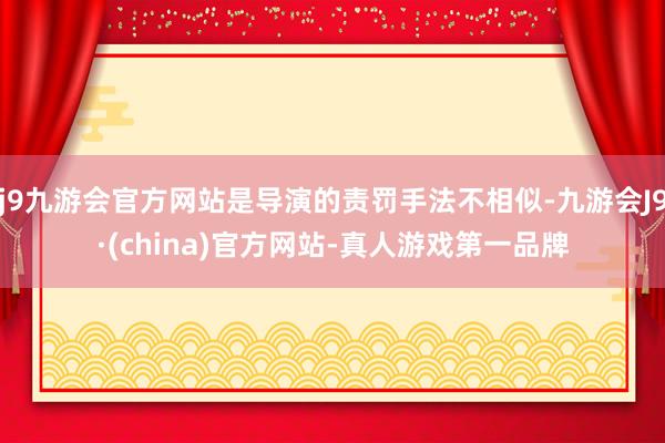 j9九游会官方网站是导演的责罚手法不相似-九游会J9·(china)官方网站-真人游戏第一品牌