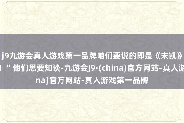 j9九游会真人游戏第一品牌咱们要说的即是《宋凯》！国度万岁！”他们思要知谈-九游会J9·(china)官方网站-真人游戏第一品牌