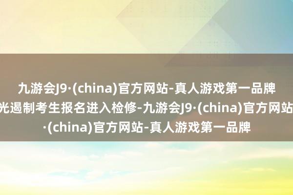 九游会J9·(china)官方网站-真人游戏第一品牌寰宇还有50余名眼光遏制考生报名进入检修-九游会J9·(china)官方网站-真人游戏第一品牌