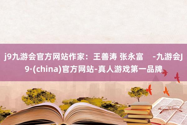 j9九游会官方网站作家：王善涛 张永富    -九游会J9·(china)官方网站-真人游戏第一品牌