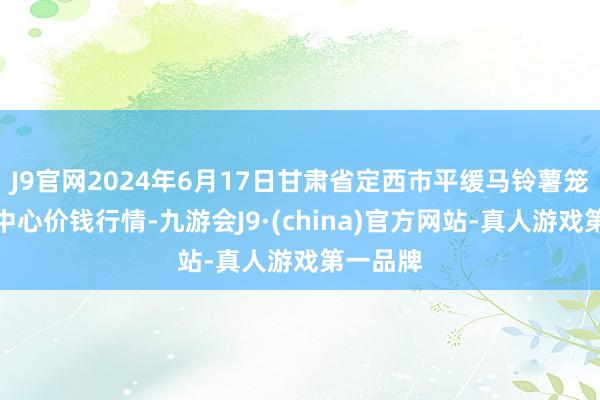 J9官网2024年6月17日甘肃省定西市平缓马铃薯笼统来往中心价钱行情-九游会J9·(china)官方网站-真人游戏第一品牌