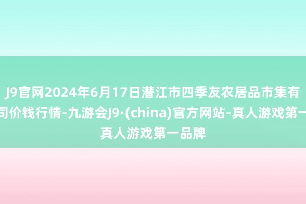 J9官网2024年6月17日潜江市四季友农居品市集有限公司价钱行情-九游会J9·(china)官方网站-真人游戏第一品牌