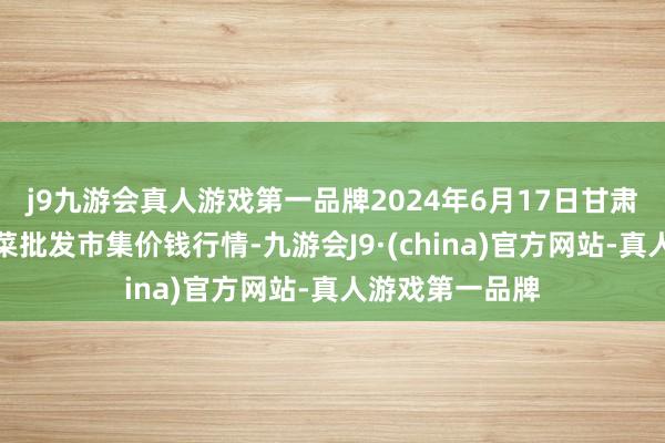 j9九游会真人游戏第一品牌2024年6月17日甘肃天水市瀛池果菜批发市集价钱行情-九游会J9·(china)官方网站-真人游戏第一品牌