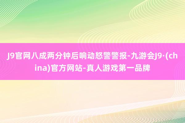 J9官网八成两分钟后响动怒警警报-九游会J9·(china)官方网站-真人游戏第一品牌