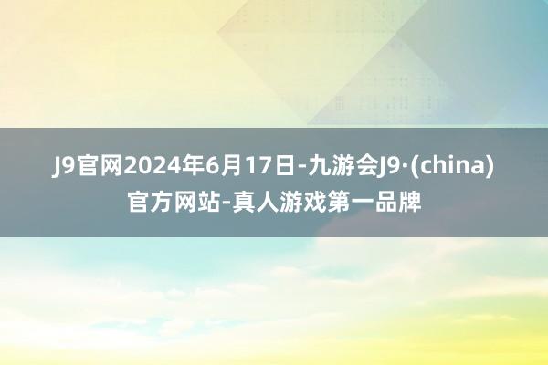 J9官网2024年6月17日-九游会J9·(china)官方网站-真人游戏第一品牌