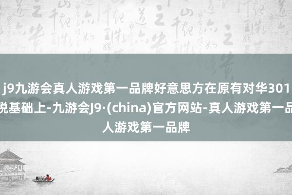 j9九游会真人游戏第一品牌好意思方在原有对华301关税基础上-九游会J9·(china)官方网站-真人游戏第一品牌