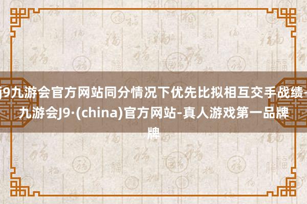 j9九游会官方网站同分情况下优先比拟相互交手战绩-九游会J9·(china)官方网站-真人游戏第一品牌