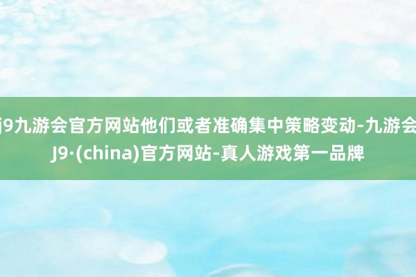 j9九游会官方网站他们或者准确集中策略变动-九游会J9·(china)官方网站-真人游戏第一品牌