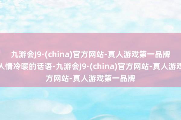 九游会J9·(china)官方网站-真人游戏第一品牌毕竟这些人情冷暖的话语-九游会J9·(china)官方网站-真人游戏第一品牌