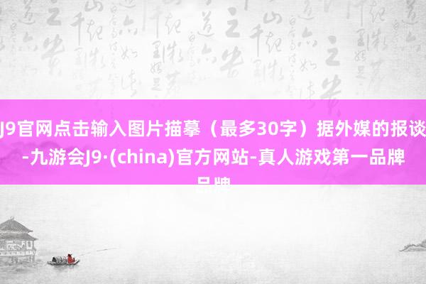 J9官网点击输入图片描摹（最多30字）据外媒的报谈-九游会J9·(china)官方网站-真人游戏第一品牌