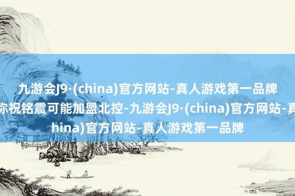 九游会J9·(china)官方网站-真人游戏第一品牌多位媒体东谈主称祝铭震可能加盟北控-九游会J9·(china)官方网站-真人游戏第一品牌