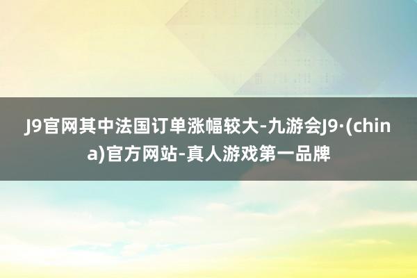 J9官网其中法国订单涨幅较大-九游会J9·(china)官方网站-真人游戏第一品牌