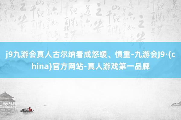 j9九游会真人古尔纳看成悠缓、慎重-九游会J9·(china)官方网站-真人游戏第一品牌