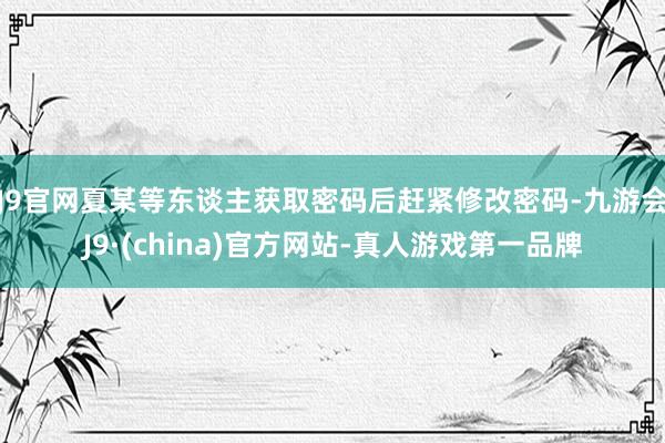 J9官网夏某等东谈主获取密码后赶紧修改密码-九游会J9·(china)官方网站-真人游戏第一品牌