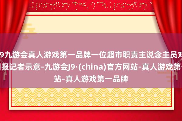 j9九游会真人游戏第一品牌一位超市职责主说念主员对时间周报记者示意-九游会J9·(china)官方网站-真人游戏第一品牌