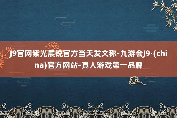 J9官网紫光展锐官方当天发文称-九游会J9·(china)官方网站-真人游戏第一品牌