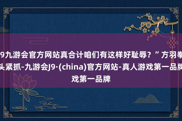 j9九游会官方网站真合计咱们有这样好耻辱？”方羽拳头紧抓-九游会J9·(china)官方网站-真人游戏第一品牌