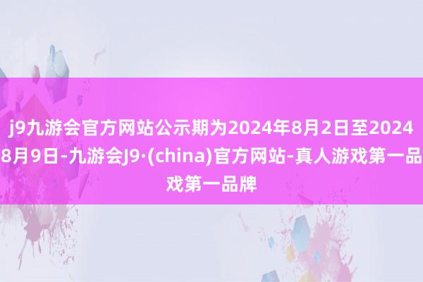 j9九游会官方网站公示期为2024年8月2日至2024年8月9日-九游会J9·(china)官方网站-真人游戏第一品牌