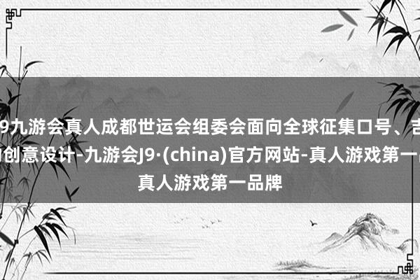 j9九游会真人成都世运会组委会面向全球征集口号、吉祥物创意设计-九游会J9·(china)官方网站-真人游戏第一品牌