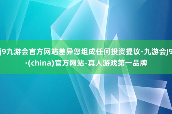 j9九游会官方网站差异您组成任何投资提议-九游会J9·(china)官方网站-真人游戏第一品牌