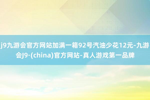 j9九游会官方网站加满一箱92号汽油少花12元-九游会J9·(china)官方网站-真人游戏第一品牌