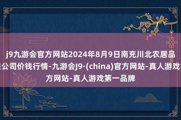 j9九游会官方网站2024年8月9日南充川北农居品走动有限公司价钱行情-九游会J9·(china)官方网站-真人游戏第一品牌