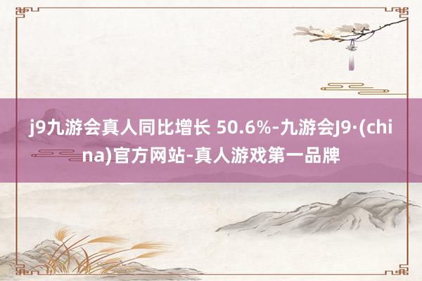 j9九游会真人同比增长 50.6%-九游会J9·(china)官方网站-真人游戏第一品牌