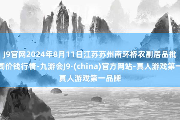 J9官网2024年8月11日江苏苏州南环桥农副居品批发阛阓价钱行情-九游会J9·(china)官方网站-真人游戏第一品牌