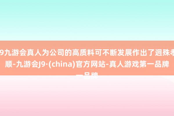 j9九游会真人为公司的高质料可不断发展作出了迥殊孝顺-九游会J9·(china)官方网站-真人游戏第一品牌