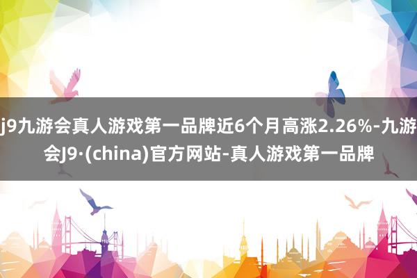 j9九游会真人游戏第一品牌近6个月高涨2.26%-九游会J9·(china)官方网站-真人游戏第一品牌