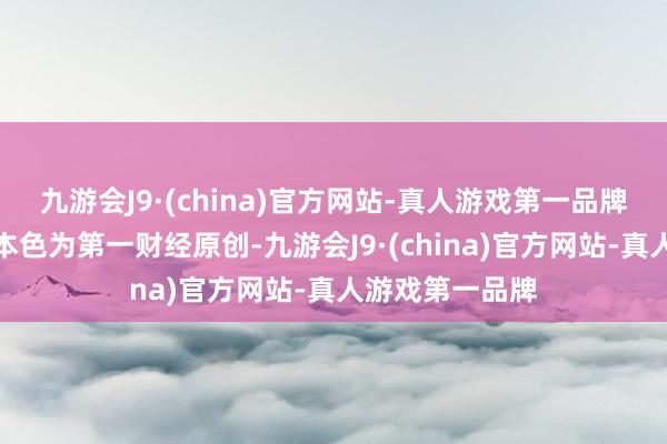 九游会J9·(china)官方网站-真人游戏第一品牌请点击这里此本色为第一财经原创-九游会J9·(china)官方网站-真人游戏第一品牌