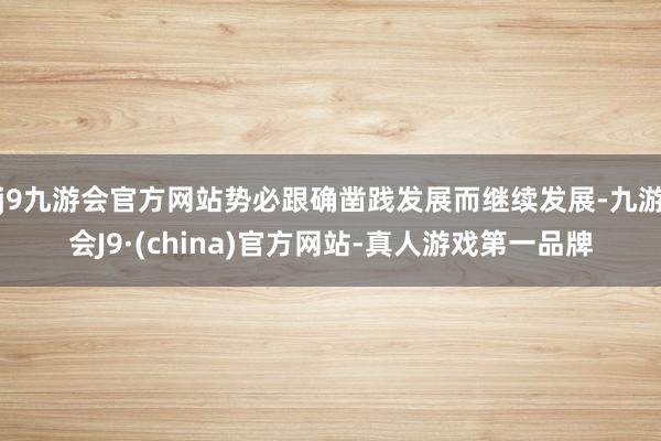 j9九游会官方网站势必跟确凿践发展而继续发展-九游会J9·(china)官方网站-真人游戏第一品牌