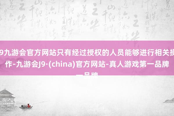 j9九游会官方网站只有经过授权的人员能够进行相关操作-九游会J9·(china)官方网站-真人游戏第一品牌