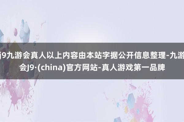 j9九游会真人以上内容由本站字据公开信息整理-九游会J9·(china)官方网站-真人游戏第一品牌